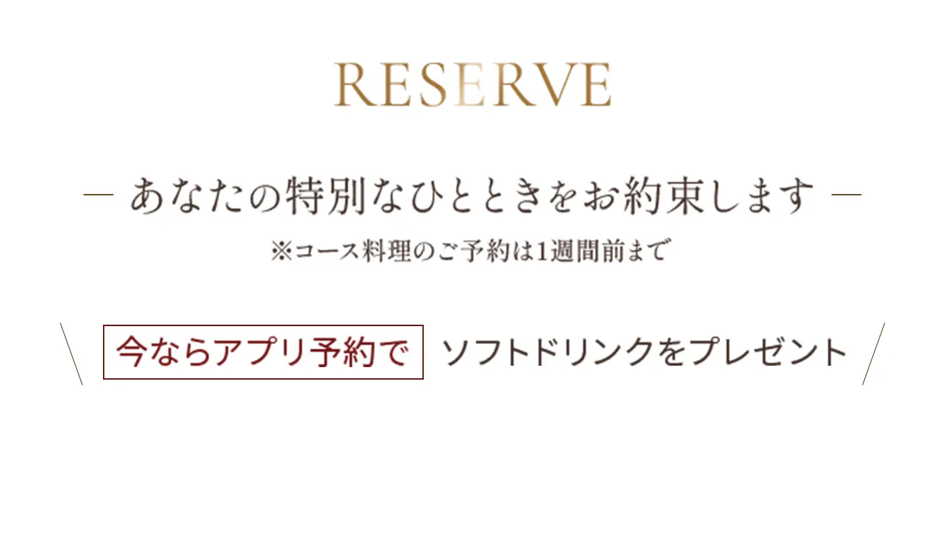 Reserve アナタの特別なひとときをお約束します ※コース料理のご予約は1週間前まで【今ならアプリ予約でソフトドリンクをプレゼント】