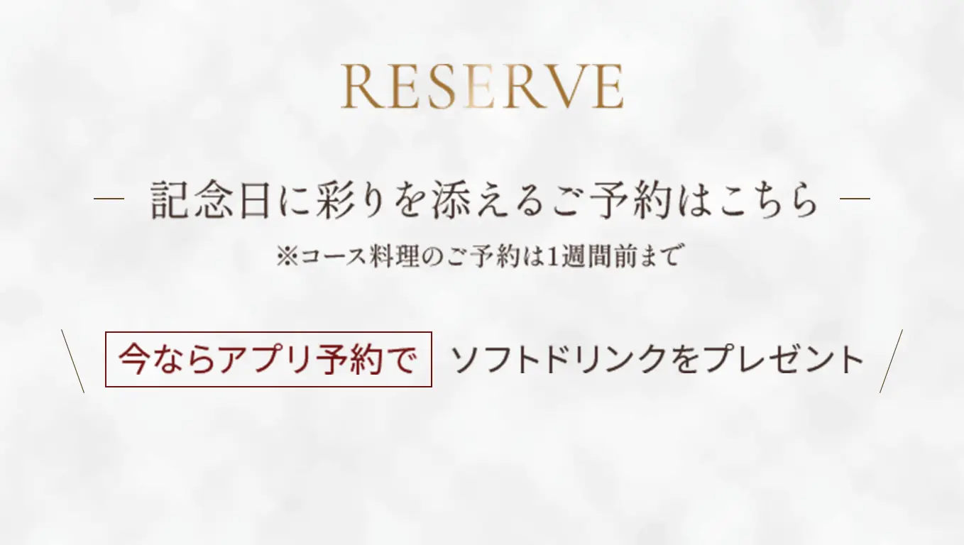 Reserve 記念日に彩りを添えるご予約はこちら ※コース料理のご予約は1週間前まで【今ならアプリ予約でソフトドリンクをプレゼント】